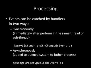 Processing
• Events can be catched by handlers
in two ways:
– Synchronously
(immediately after perform in the same thread or
sub-thread)
like: myListener.onSthChanged(Event e)

– Asynchronously
(added to queued system to futher process)
messageBroker.publish(Event e)

 