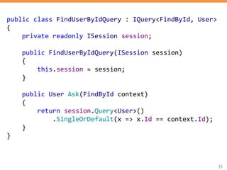 15
public class FindUserByIdQuery : IQuery<FindById, User>
{
private readonly ISession session;
public FindUserByIdQuery(ISession session)
{
this.session = session;
}
public User Ask(FindById context)
{
return session.Query<User>()
.SingleOrDefault(x => x.Id == context.Id);
}
}
 