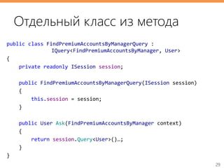 29
public class FindPremiumAccountsByManagerQuery :
IQuery<FindPremiumAccountsByManager, User>
{
private readonly ISession session;
public FindPremiumAccountsByManagerQuery(ISession session)
{
this.session = session;
}
public User Ask(FindPremiumAccountsByManager context)
{
return session.Query<User>()…;
}
}
Отдельный класс из метода
 
