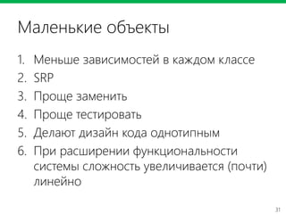 31
Маленькие объекты
1. Меньше зависимостей в каждом классе
2. SRP
3. Проще заменить
4. Проще тестировать
5. Делают дизайн кода однотипным
6. При расширении функциональности
системы сложность увеличивается (почти)
линейно
 