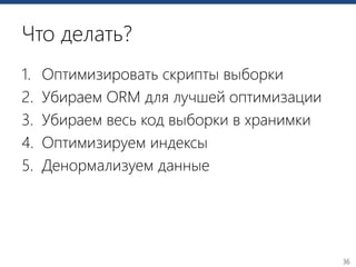 36
Что делать?
1. Оптимизировать скрипты выборки
2. Убираем ORM для лучшей оптимизации
3. Убираем весь код выборки в хранимки
4. Оптимизируем индексы
5. Денормализуем данные
 