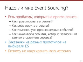 55
Надо ли мне Event Sourcing?
• Есть проблемы, которые не просто решить
– Как проектировать агрегаты?
– Как рефакторить агрегаты?
– Как изменять уже произошедшие события?
– Как накатываем события, которые зависели от
данных стороннего сервиса?
• Заказчики из разных прототипов не
выбирали ES
• Бизнесу не надо хранить всю историю
 