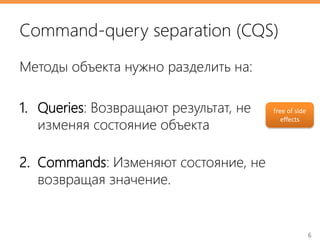6
Command-query separation (CQS)
Методы объекта нужно разделить на:
1. Queries: Возвращают результат, не
изменяя состояние объекта
2. Commands: Изменяют состояние, не
возвращая значение.
free of side
effects
 