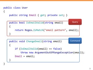 9
public class User
{
public string Email { get; private set; }
public bool IsEmailValid(string email)
{
return Regex.IsMatch("email pattern", email);
}
public void ChangeEmail(string email)
{
if (IsEmailValid(email) == false)
throw new ArgumentOutOfRangeException(email);
Email = email;
}
}
Query
Command
 