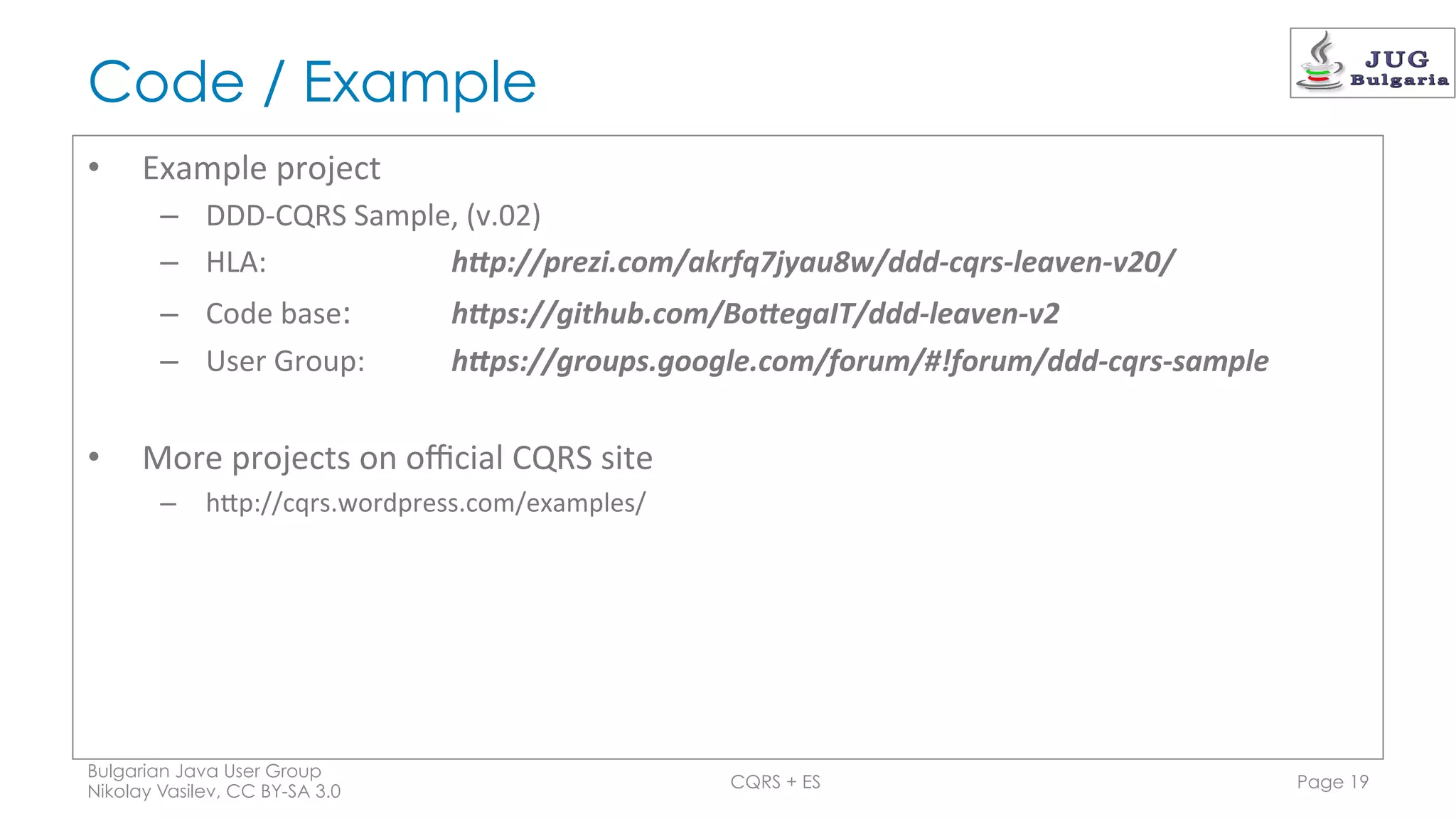 Code / Example
•  Example	
  project	
  
–  DDD-­‐CQRS	
  Sample,	
  (v.02)	
  
–  HLA:	
   	
   	
   	
  h"p://prezi.com/akrfq7jyau8w/ddd-­‐cqrs-­‐leaven-­‐v20/	
  
–  Code	
  base:	
   	
   	
  h"ps://github.com/Bo"egaIT/ddd-­‐leaven-­‐v2	
  	
  
–  User	
  Group: 	
   	
  h"ps://groups.google.com/forum/#!forum/ddd-­‐cqrs-­‐sample	
  
•  More	
  projects	
  on	
  oﬃcial	
  CQRS	
  site	
  
–  hGp://cqrs.wordpress.com/examples/	
  
Bulgarian Java User Group
Nikolay Vasilev, CC BY-SA 3.0
CQRS + ES Page 19
 