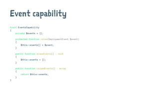 Event capability
trait EventsCapability
{
private $events = [];
protected function raise(DeploymentEvent $event)
{
$this->events[] = $event;
}
public function eraseEvents() : void
{
$this->events = [];
}
public function raisedEvents() : array
{
return $this->events;
}
}
 