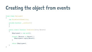Creating the object from events
final class Deployment
{
use RaiseEventsCapability;
private function __construct()
{
}
public static function fromEvents(array $events)
{
$deployment = new self();
foreach ($events as $event) {
$deployment->apply($event);
}
return $deployment;
}
}
 