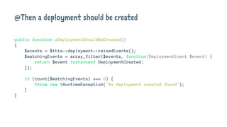 @Then a deployment should be created
public function aDeploymentShouldBeCreated()
{
$events = $this->deployment->raisedEvents();
$matchingEvents = array_filter($events, function(DeploymentEvent $event) {
return $event instanceof DeploymentCreated;
});
if (count($matchingEvents) === 0) {
throw new RuntimeException('No deployment created found');
}
}
 