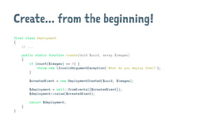 Create... from the beginning!
final class Deployment
{
// ...
public static function create(Uuid $uuid, array $images)
{
if (count($images) == 0) {
throw new InvalidArgumentException('What do you deploy then?');
}
$createdEvent = new DeploymentCreated($uuid, $images);
$deployment = self::fromEvents([$createdEvent]);
$deployment->raise($createdEvent);
return $deployment;
}
}
 