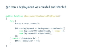 @Given a deployment was created and started
public function aDeploymentWasCreatedAndStarted()
{
try {
$uuid = Uuid::uuid4();
$this->deployment = Deployment::fromEvents([
new DeploymentCreated($uuid, ['image']),
new DeploymentStarted($uuid),
]);
} catch (Throwable $e) {
$this->exception = $e;
}
}
 