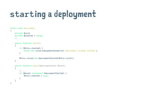 starting a deployment
final class Deployment
{
private $uuid;
private $started = false;
// ...
public function start()
{
if ($this->started) {
throw new InvalidArgumentException('Deployment already started');
}
$this->raise(new DeploymentStarted($this->uuid));
}
public function apply(DeploymentEvent $event)
{
// ...
if ($event instanceof DeploymentStarted) {
$this->started = true;
}
}
}
 