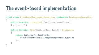 The event-based implementation
final class EventBasedDeploymentRepository implements DeploymentRepository
{
public function __construct(EventStore $eventStore)
{ /** .. **/ }
public function find(UuidInterface $uuid) : Deployment
{
return Deployment::fromEvents(
$this->eventStore->findByDeploymentUuid($uuid)
);
}
}
 