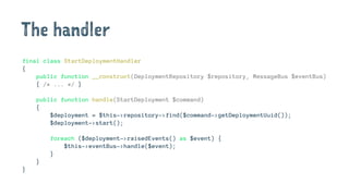 The handler
final class StartDeploymentHandler
{
public function __construct(DeploymentRepository $repository, MessageBus $eventBus)
{ /* ... */ }
public function handle(StartDeployment $command)
{
$deployment = $this->repository->find($command->getDeploymentUuid());
$deployment->start();
foreach ($deployment->raisedEvents() as $event) {
$this->eventBus->handle($event);
}
}
}
 