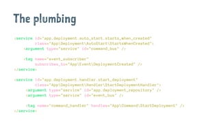 The plumbing
<service id="app.deployment.auto_start.starts_when_created"
class="AppDeploymentAutoStartStartsWhenCreated">
<argument type="service" id="command_bus" />
<tag name="event_subscriber"
subscribes_to="AppEventDeploymentCreated" />
</service>
<service id="app.deployment.handler.start_deployment"
class="AppDeploymentHandlerStartDeploymentHandler">
<argument type="service" id="app.deployment_repository" />
<argument type="service" id="event_bus" />
<tag name="command_handler" handles="AppCommandStartDeployment" />
</service>
 