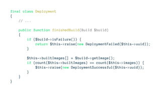 final class Deployment
{
// ...
public function finishedBuild(Build $build)
{
if ($build->isFailure()) {
return $this->raise(new DeploymentFailed($this->uuid));
}
$this->builtImages[] = $build->getImage();
if (count($this->builtImages) == count($this->images)) {
$this->raise(new DeploymentSuccessful($this->uuid));
}
}
}
 