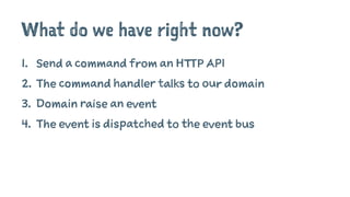 What do we have right now?
1. Send a command from an HTTP API
2. The command handler talks to our domain
3. Domain raise an event
4. The event is dispatched to the event bus
 