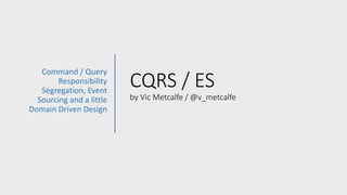 CQRS / ES
by Vic Metcalfe / @v_metcalfe
Command / Query
Responsibility
Segregation, Event
Sourcing and a little
Domain Driven Design
 