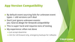 App Version Compatibility
 By default event sourcing fails for unknown event
types -> old versions can’t deal
 Don’t just ignore unknown events:
you have to design for forwards compatibility
 This is super hard and requires tons of testing
 My experience: often not done
 Just accept downtime
 Aim for roll-forward only, emergency backups for rollbacks
 