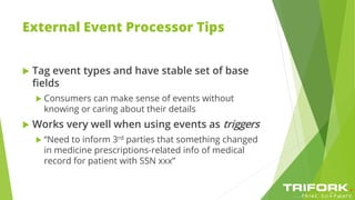 External Event Processor Tips
 Tag event types and have stable set of base
fields
 Consumers can make sense of events without
knowing or caring about their details
 Works very well when using events as triggers
 “Need to inform 3rd parties that something changed
in medicine prescriptions-related info of medical
record for patient with SSN xxx”
 