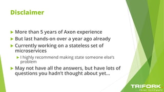 Disclaimer
 More than 5 years of Axon experience
 But last hands-on over a year ago already
 Currently working on a stateless set of
microservices
 I highly recommend making state someone else’s
problem
 May not have all the answers, but have lots of
questions you hadn’t thought about yet…
 