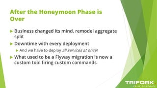 After the Honeymoon Phase is
Over
 Business changed its mind, remodel aggregate
split
 Downtime with every deployment
 And we have to deploy all services at once!
 What used to be a Flyway migration is now a
custom tool firing custom commands
 