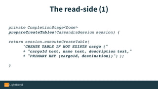 The read-side (1)
private CompletionStage<Done>
prepareCreateTables(CassandraSession session) {
return session.executeCreateTable(
"CREATE TABLE IF NOT EXISTS cargo ("
+ "cargoId text, name text, description text,"
+ "PRIMARY KEY (cargoId, destination))") );
}
 