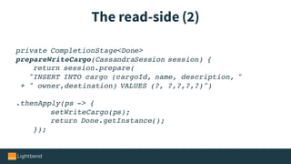 The read-side (2)
private CompletionStage<Done>
prepareWriteCargo(CassandraSession session) {
return session.prepare(
"INSERT INTO cargo (cargoId, name, description, "
+ " owner,destination) VALUES (?, ?,?,?,?)")
.thenApply(ps -> {
setWriteCargo(ps);
return Done.getInstance();
});
 