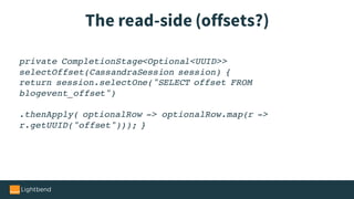 The read-side (offsets?)
private CompletionStage<Optional<UUID>>
selectOffset(CassandraSession session) {
return session.selectOne("SELECT offset FROM
blogevent_offset")
.thenApply( optionalRow -> optionalRow.map(r ->
r.getUUID("offset"))); }
 