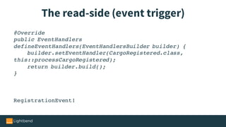 The read-side (event trigger)
@Override
public EventHandlers
defineEventHandlers(EventHandlersBuilder builder) {
builder.setEventHandler(CargoRegistered.class,
this::processCargoRegistered);
return builder.build();
}
RegistrationEvent!
 