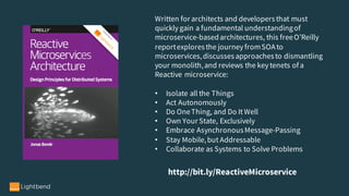 Written for architects and developersthat must
quickly gain a fundamental understandingof
microservice-basedarchitectures, this freeO’Reilly
reportexploresthe journey fromSOAto
microservices,discussesapproachesto dismantling
your monolith,and reviews the key tenets ofa
Reactive microservice:
• Isolate all the Things
• Act Autonomously
• Do OneThing, and Do It Well
• Own Your State, Exclusively
• Embrace AsynchronousMessage-Passing
• Stay Mobile,but Addressable
• Collaborate as Systems to Solve Problems
http://bit.ly/ReactiveMicroservice
 