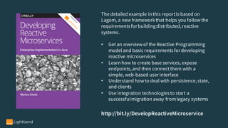 The detailed example inthis reportis based on
Lagom, a new frameworkthat helps you follow the
requirementsfor buildingdistributed,reactive
systems.
• Get an overview of the Reactive Programming
model and basic requirementsfor developing
reactive microservices
• Learnhow to create base services, expose
endpoints,and then connect them with a
simple, web-based user interface
• Understand how to deal with persistence,state,
and clients
• Use integration technologiesto start a
successfulmigration away fromlegacy systems
http://bit.ly/DevelopReactiveMicroservice
 