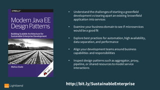 http://bit.ly/SustainableEnterprise
• Understand thechallenges ofstartinga greenfield
development vs tearingapart an existing brownfield
application into services
• Examine your business domain to see if microservices
would bea good fit
• Explorebest practices for automation,high availability,
data separation,and performance
• Align your development teams around business
capabilities and responsibilities
• Inspect design patterns such as aggregator, proxy,
pipeline, or shared resources to model service
interactions
 