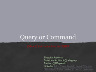 Query or Command
(Short) Introduction to CQRS
Zbyszko Papierski
Solutions Architect @ allegro.pl
Twitter: @ZPapierski
Linkedin: https://www.linkedin.com/in/zbyszko
http://allegrotech.io/authors/zbyszko.papierski/
 