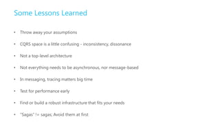 Some Lessons Learned

•   Throw away your assumptions

•   CQRS space is a little confusing - inconsistency, dissonance

•   Not a top-level architecture

•   Not everything needs to be asynchronous, nor message-based

•   In messaging, tracing matters big time

•   Test for performance early

•   Find or build a robust infrastructure that fits your needs

•   “Sagas” != sagas; Avoid them at first
 