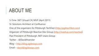 ABOUT ME
5-Time .NET (Visual C#) MVP (April 2011)
Sr. Solutions Architect at Confluence
One of the organizers for Pittsburgh TechFest (http://pghtechfest.com)
Organizer of Pittsburgh Reactive Dev Group (http://meetup.com/reactive)
Past President of Pittsburgh .NET Users Group
Twitter - @DavidHoerster
Blog – http://blog.agileways.com
Email – david@agileways.com
 