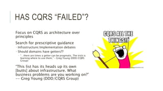 HAS CQRS “FAILED”?
Focus on CQRS as architecture over
principles
Search for prescriptive guidance
 Infrastructure/Implementation debates
 Should domains have getters??
 “…there are times a getter can be pragmatic. The trick is
learning where to use them.” – Greg Young (DDD/CQRS
Group)
“This list has its heads up its own
[butts] about infrastructure. What
business problems are you working on?”
-- Greg Young (DDD/CQRS Group)
 
