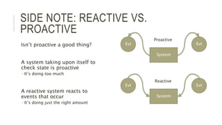 SIDE NOTE: REACTIVE VS.
PROACTIVE
Isn’t proactive a good thing?
A system taking upon itself to
check state is proactive
 It’s doing too much
A reactive system reacts to
events that occur
 It’s doing just the right amount
System
EvtEvt
System
EvtEvt
Proactive
Reactive
 