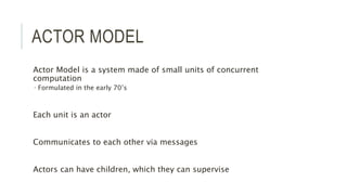 ACTOR MODEL
Actor Model is a system made of small units of concurrent
computation
 Formulated in the early 70’s
Each unit is an actor
Communicates to each other via messages
Actors can have children, which they can supervise
 