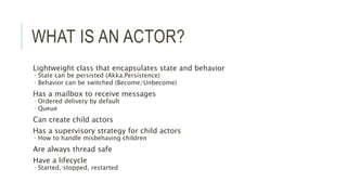 WHAT IS AN ACTOR?
Lightweight class that encapsulates state and behavior
 State can be persisted (Akka.Persistence)
 Behavior can be switched (Become/Unbecome)
Has a mailbox to receive messages
 Ordered delivery by default
 Queue
Can create child actors
Has a supervisory strategy for child actors
 How to handle misbehaving children
Are always thread safe
Have a lifecycle
 Started, stopped, restarted
 
