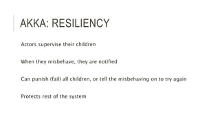 AKKA: RESILIENCY
Actors supervise their children
When they misbehave, they are notified
Can punish (fail) all children, or tell the misbehaving on to try again
Protects rest of the system
 