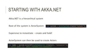 STARTING WITH AKKA.NET
Akka.NET is a hierarchical system
Root of the system is ActorSystem
Expensive to instantiate – create and hold!
ActorSystem can then be used to create Actors
 