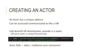 CREATING AN ACTOR
An Actor has a unique address
Can be accessed/communicated to like a URI
Call ActorOf off ActorSystem, provide it a name
 URI (actor path) is created hierarchically
Actor Path = akka://myName/user/announcer
 