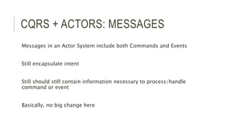 CQRS + ACTORS: MESSAGES
Messages in an Actor System include both Commands and Events
Still encapsulate intent
Still should still contain information necessary to process/handle
command or event
Basically, no big change here
 
