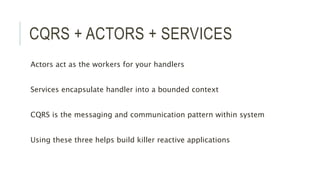 CQRS + ACTORS + SERVICES
Actors act as the workers for your handlers
Services encapsulate handler into a bounded context
CQRS is the messaging and communication pattern within system
Using these three helps build killer reactive applications
 