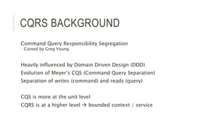 CQRS BACKGROUND
Command Query Responsibility Segregation
 Coined by Greg Young
Heavily influenced by Domain Driven Design (DDD)
Evolution of Meyer’s CQS (Command Query Separation)
Separation of writes (command) and reads (query)
CQS is more at the unit level
CQRS is at a higher level  bounded context / service
 