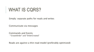 WHAT IS CQRS?
Simply: separate paths for reads and writes
Communicate via messages
Commands and Events
 “CreateOrder” and “OrderCreated”
Reads are against a thin read model (preferably optimized)
 
