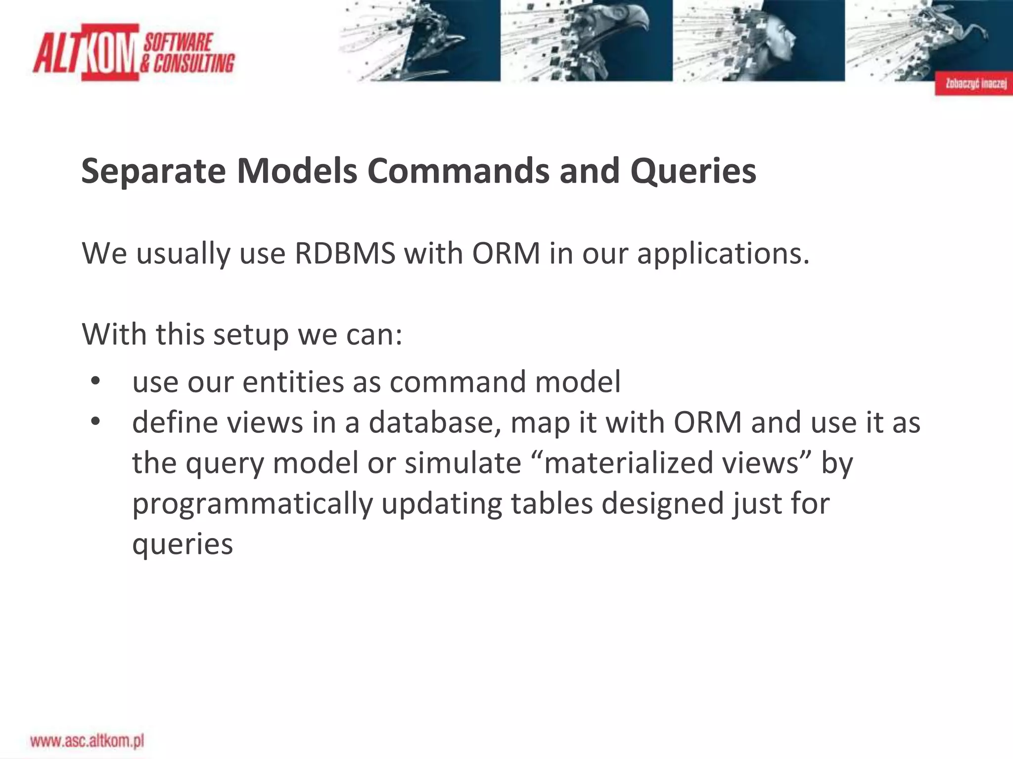 Separate Models Commands and Queries
We usually use RDBMS with ORM in our applications.
With this setup we can:
• use our entities as command model
• define views in a database, map it with ORM and use it as
the query model or simulate “materialized views” by
programmatically updating tables designed just for
queries
 