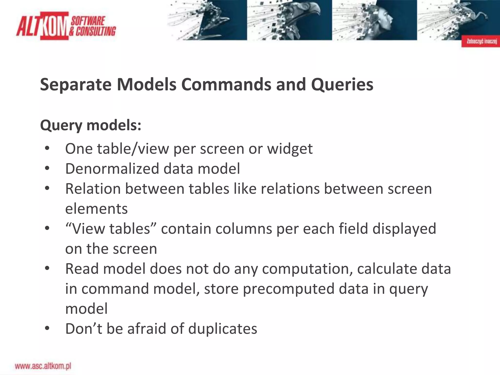 Separate Models Commands and Queries
Query models:
• One table/view per screen or widget
• Denormalized data model
• Relation between tables like relations between screen
elements
• “View tables” contain columns per each field displayed
on the screen
• Read model does not do any computation, calculate data
in command model, store precomputed data in query
model
• Don’t be afraid of duplicates
 