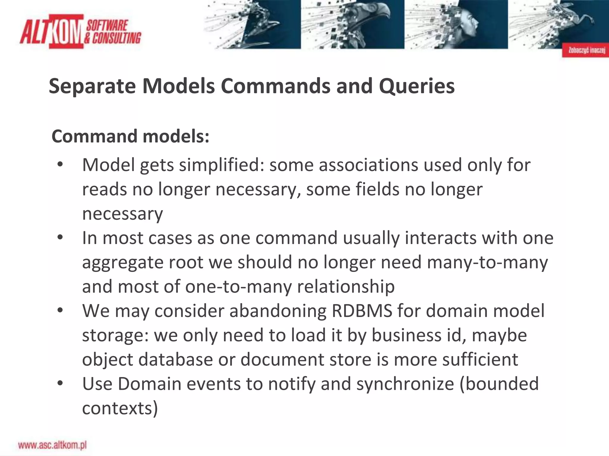 Separate Models Commands and Queries
Command models:
• Model gets simplified: some associations used only for
reads no longer necessary, some fields no longer
necessary
• In most cases as one command usually interacts with one
aggregate root we should no longer need many-to-many
and most of one-to-many relationship
• We may consider abandoning RDBMS for domain model
storage: we only need to load it by business id, maybe
object database or document store is more sufficient
• Use Domain events to notify and synchronize (bounded
contexts)
 
