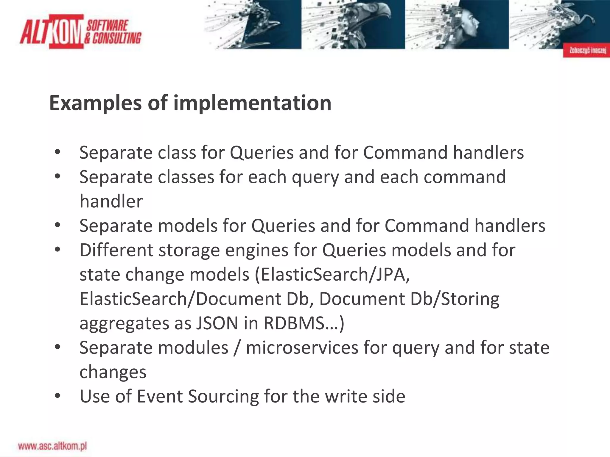 Examples of implementation
• Separate class for Queries and for Command handlers
• Separate classes for each query and each command
handler
• Separate models for Queries and for Command handlers
• Different storage engines for Queries models and for
state change models (ElasticSearch/JPA,
ElasticSearch/Document Db, Document Db/Storing
aggregates as JSON in RDBMS…)
• Separate modules / microservices for query and for state
changes
• Use of Event Sourcing for the write side
 